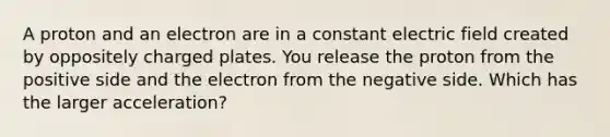 A proton and an electron are in a constant electric field created by oppositely charged plates. You release the proton from the positive side and the electron from the negative side. Which has the larger acceleration?