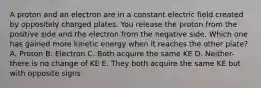 A proton and an electron are in a constant electric field created by oppositely charged plates. You release the proton from the positive side and the electron from the negative side. Which one has gained more kinetic energy when it reaches the other plate? A. Proton B. Electron C. Both acquire the same KE D. Neither- there is no change of KE E. They both acquire the same KE but with opposite signs