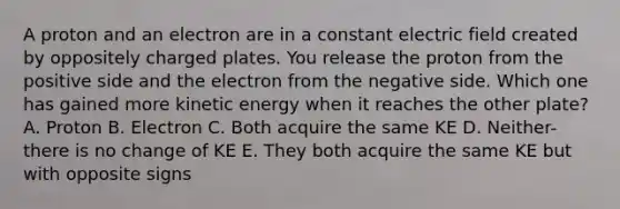 A proton and an electron are in a constant electric field created by oppositely charged plates. You release the proton from the positive side and the electron from the negative side. Which one has gained more kinetic energy when it reaches the other plate? A. Proton B. Electron C. Both acquire the same KE D. Neither- there is no change of KE E. They both acquire the same KE but with opposite signs