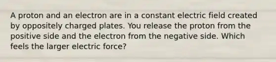 A proton and an electron are in a constant electric field created by oppositely charged plates. You release the proton from the positive side and the electron from the negative side. Which feels the larger electric force?