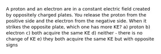 A proton and an electron are in a constant electric field created by oppositely charged plates. You release the proton from the positive side and the electron from the negative side. When it strikes the opposite plate, which one has more KE? a) proton b) electron c) both acquire the same KE d) neither - there is no change of KE e) they both acquire the same KE but with opposite signs