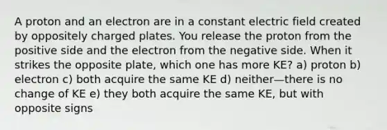 A proton and an electron are in a constant electric field created by oppositely charged plates. You release the proton from the positive side and the electron from the negative side. When it strikes the opposite plate, which one has more KE? a) proton b) electron c) both acquire the same KE d) neither—there is no change of KE e) they both acquire the same KE, but with opposite signs