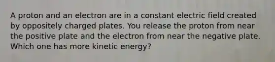 A proton and an electron are in a constant electric field created by oppositely charged plates. You release the proton from near the positive plate and the electron from near the negative plate. Which one has more kinetic energy?