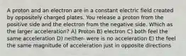 A proton and an electron are in a constant electric field created by oppositely charged plates. You release a proton from the positive side and the electron from the negative side. Which as the larger acceleration? A) Proton B) electron C) both feel the same acceleration D) neither- were is no acceleration E) the feel the same magnitude of acceleration just in opposite directions