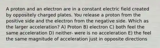 A proton and an electron are in a constant electric field created by oppositely charged plates. You release a proton from the positive side and the electron from the negative side. Which as the larger acceleration? A) Proton B) electron C) both feel the same acceleration D) neither- were is no acceleration E) the feel the same magnitude of acceleration just in opposite directions