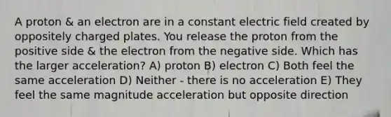 A proton & an electron are in a constant electric field created by oppositely charged plates. You release the proton from the positive side & the electron from the negative side. Which has the larger acceleration? A) proton B) electron C) Both feel the same acceleration D) Neither - there is no acceleration E) They feel the same magnitude acceleration but opposite direction