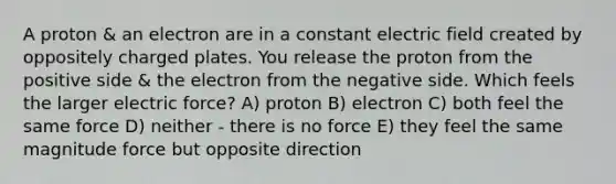 A proton & an electron are in a constant electric field created by oppositely charged plates. You release the proton from the positive side & the electron from the negative side. Which feels the larger electric force? A) proton B) electron C) both feel the same force D) neither - there is no force E) they feel the same magnitude force but opposite direction