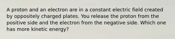 A proton and an electron are in a constant electric field created by oppositely charged plates. You release the proton from the positive side and the electron from the negative side. Which one has more kinetic energy?