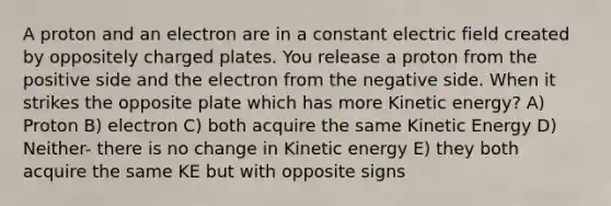 A proton and an electron are in a constant electric field created by oppositely charged plates. You release a proton from the positive side and the electron from the negative side. When it strikes the opposite plate which has more Kinetic energy? A) Proton B) electron C) both acquire the same Kinetic Energy D) Neither- there is no change in Kinetic energy E) they both acquire the same KE but with opposite signs