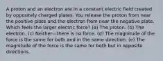 A proton and an electron are in a constant electric field created by oppositely charged plates. You release the proton from near the positive plate and the electron from near the negative plate. Which feels the larger electric force? (a) The proton. (b) The electron. (c) Neither—there is no force. (d) The magnitude of the force is the same for both and in the same direction. (e) The magnitude of the force is the same for both but in opposite directions.