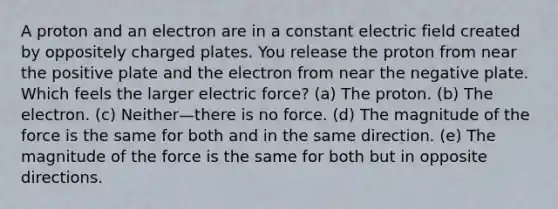 A proton and an electron are in a constant electric field created by oppositely charged plates. You release the proton from near the positive plate and the electron from near the negative plate. Which feels the larger electric force? (a) The proton. (b) The electron. (c) Neither—there is no force. (d) The magnitude of the force is the same for both and in the same direction. (e) The magnitude of the force is the same for both but in opposite directions.