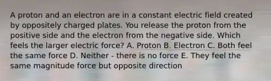 A proton and an electron are in a constant electric field created by oppositely charged plates. You release the proton from the positive side and the electron from the negative side. Which feels the larger electric force? A. Proton B. Electron C. Both feel the same force D. Neither - there is no force E. They feel the same magnitude force but opposite direction