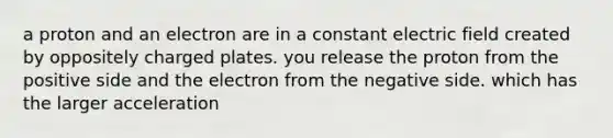 a proton and an electron are in a constant electric field created by oppositely charged plates. you release the proton from the positive side and the electron from the negative side. which has the larger acceleration