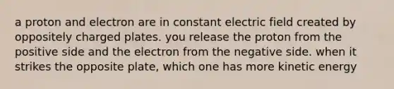 a proton and electron are in constant electric field created by oppositely charged plates. you release the proton from the positive side and the electron from the negative side. when it strikes the opposite plate, which one has more kinetic energy