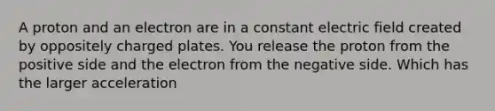 A proton and an electron are in a constant electric field created by oppositely charged plates. You release the proton from the positive side and the electron from the negative side. Which has the larger acceleration