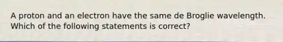 A proton and an electron have the same de Broglie wavelength. Which of the following statements is correct?