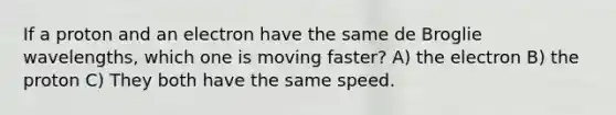 If a proton and an electron have the same de Broglie wavelengths, which one is moving faster? A) the electron B) the proton C) They both have the same speed.