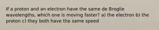 If a proton and an electron have the same de Broglie wavelengths, which one is moving faster? a) the electron b) the proton c) they both have the same speed