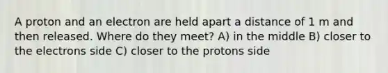 A proton and an electron are held apart a distance of 1 m and then released. Where do they meet? A) in the middle B) closer to the electrons side C) closer to the protons side