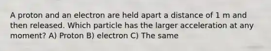 A proton and an electron are held apart a distance of 1 m and then released. Which particle has the larger acceleration at any moment? A) Proton B) electron C) The same