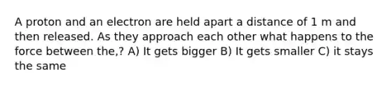 A proton and an electron are held apart a distance of 1 m and then released. As they approach each other what happens to the force between the,? A) It gets bigger B) It gets smaller C) it stays the same