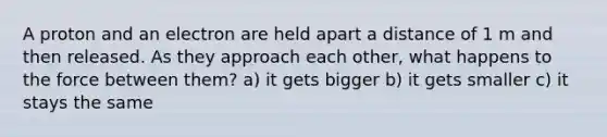 A proton and an electron are held apart a distance of 1 m and then released. As they approach each other, what happens to the force between them? a) it gets bigger b) it gets smaller c) it stays the same