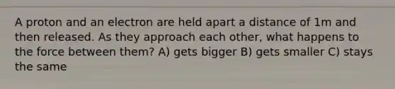 A proton and an electron are held apart a distance of 1m and then released. As they approach each other, what happens to the force between them? A) gets bigger B) gets smaller C) stays the same