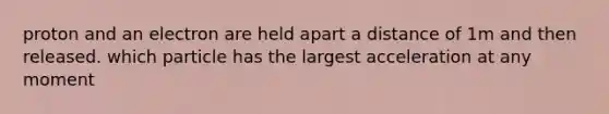 proton and an electron are held apart a distance of 1m and then released. which particle has the largest acceleration at any moment