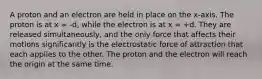 A proton and an electron are held in place on the x-axis. The proton is at x = -d, while the electron is at x = +d. They are released simultaneously, and the only force that affects their motions significantly is the electrostatic force of attraction that each applies to the other. The proton and the electron will reach the origin at the same time.