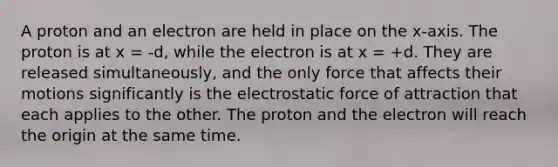 A proton and an electron are held in place on the x-axis. The proton is at x = -d, while the electron is at x = +d. They are released simultaneously, and the only force that affects their motions significantly is the electrostatic force of attraction that each applies to the other. The proton and the electron will reach the origin at the same time.