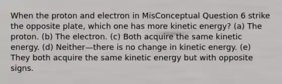 When the proton and electron in MisConceptual Question 6 strike the opposite plate, which one has more kinetic energy? (a) The proton. (b) The electron. (c) Both acquire the same kinetic energy. (d) Neither—there is no change in kinetic energy. (e) They both acquire the same kinetic energy but with opposite signs.