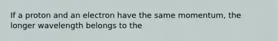 If a proton and an electron have the same momentum, the longer wavelength belongs to the