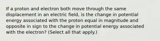 If a proton and electron both move through the same displacement in an electric field, is the change in potential energy associated with the proton equal in magnitude and opposite in sign to the change in potential energy associated with the electron? (Select all that apply.)