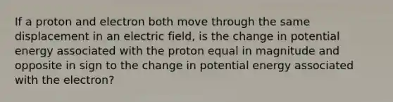 If a proton and electron both move through the same displacement in an electric field, is the change in potential energy associated with the proton equal in magnitude and opposite in sign to the change in potential energy associated with the electron?