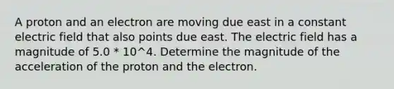 A proton and an electron are moving due east in a constant electric field that also points due east. The electric field has a magnitude of 5.0 * 10^4. Determine the magnitude of the acceleration of the proton and the electron.