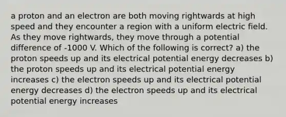 a proton and an electron are both moving rightwards at high speed and they encounter a region with a uniform electric field. As they move rightwards, they move through a potential difference of -1000 V. Which of the following is correct? a) the proton speeds up and its electrical potential energy decreases b) the proton speeds up and its electrical potential energy increases c) the electron speeds up and its electrical potential energy decreases d) the electron speeds up and its electrical potential energy increases