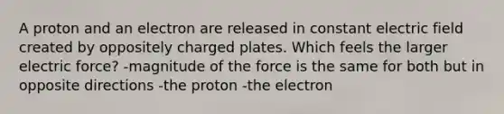 A proton and an electron are released in constant electric field created by oppositely charged plates. Which feels the larger electric force? -magnitude of the force is the same for both but in opposite directions -the proton -the electron