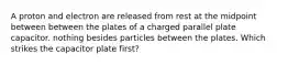 A proton and electron are released from rest at the midpoint between between the plates of a charged parallel plate capacitor. nothing besides particles between the plates. Which strikes the capacitor plate first?