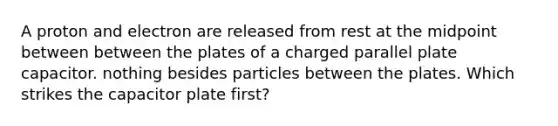 A proton and electron are released from rest at the midpoint between between the plates of a charged parallel plate capacitor. nothing besides particles between the plates. Which strikes the capacitor plate first?