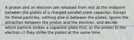 A proton and an electron are released from rest at the midpoint between the plates of a charged parallel plate capacitor. Except for these particles, nothing else is between the plates. Ignore the attraction between the proton and the electron, and decide which particle strikes a capacitor plate first. a) the proton b) the electron c) they strike the plates at the same time