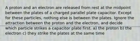 A proton and an electron are released from rest at the midpoint between the plates of a charged parallel plate capacitor. Except for these particles, nothing else is between the plates. Ignore the attraction between the proton and the electron, and decide which particle strikes a capacitor plate first. a) the proton b) the electron c) they strike the plates at the same time