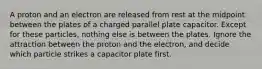 A proton and an electron are released from rest at the midpoint between the plates of a charged parallel plate capacitor. Except for these particles, nothing else is between the plates. Ignore the attraction between the proton and the electron, and decide which particle strikes a capacitor plate first.