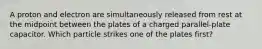 A proton and electron are simultaneously released from rest at the midpoint between the plates of a charged parallel-plate capacitor. Which particle strikes one of the plates first?