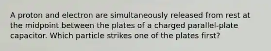 A proton and electron are simultaneously released from rest at the midpoint between the plates of a charged parallel-plate capacitor. Which particle strikes one of the plates first?