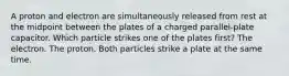 A proton and electron are simultaneously released from rest at the midpoint between the plates of a charged parallel-plate capacitor. Which particle strikes one of the plates first? The electron. The proton. Both particles strike a plate at the same time.