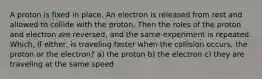 A proton is fixed in place. An electron is released from rest and allowed to collide with the proton. Then the roles of the proton and electron are reversed, and the same experiment is repeated. Which, if either, is traveling faster when the collision occurs, the proton or the electron? a) the proton b) the electron c) they are traveling at the same speed