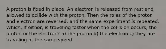 A proton is fixed in place. An electron is released from rest and allowed to collide with the proton. Then the roles of the proton and electron are reversed, and the same experiment is repeated. Which, if either, is traveling faster when the collision occurs, the proton or the electron? a) the proton b) the electron c) they are traveling at the same speed