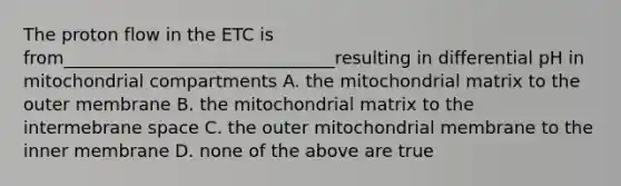 The proton flow in the ETC is from_______________________________resulting in differential pH in mitochondrial compartments A. the mitochondrial matrix to the outer membrane B. the mitochondrial matrix to the intermebrane space C. the outer mitochondrial membrane to the inner membrane D. none of the above are true