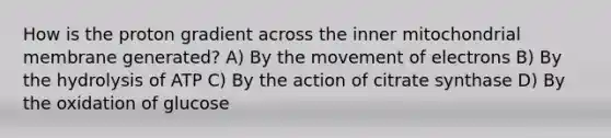 How is the proton gradient across the inner mitochondrial membrane generated? A) By the movement of electrons B) By the hydrolysis of ATP C) By the action of citrate synthase D) By the oxidation of glucose