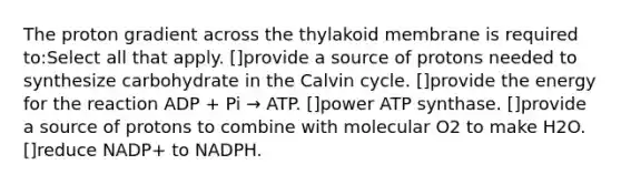 The proton gradient across the thylakoid membrane is required to:Select all that apply. []provide a source of protons needed to synthesize carbohydrate in the Calvin cycle. []provide the energy for the reaction ADP + Pi → ATP. []power ATP synthase. []provide a source of protons to combine with molecular O2 to make H2O. []reduce NADP+ to NADPH.